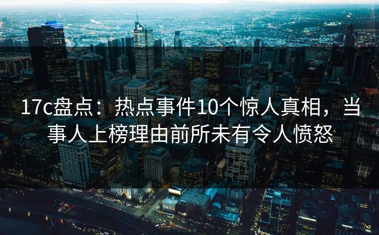 17c盘点：热点事件10个惊人真相，当事人上榜理由前所未有令人愤怒