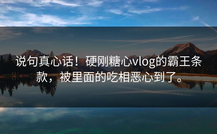 说句真心话！硬刚糖心vlog的霸王条款，被里面的吃相恶心到了。