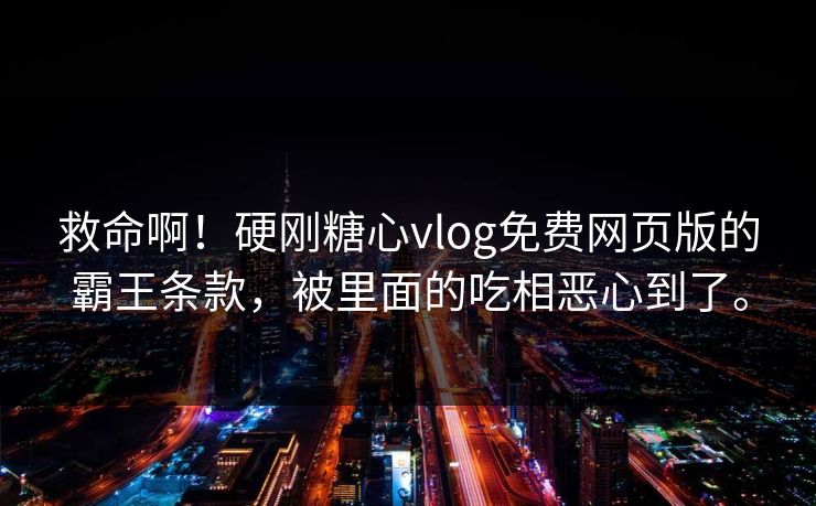 救命啊！硬刚糖心vlog免费网页版的霸王条款，被里面的吃相恶心到了。