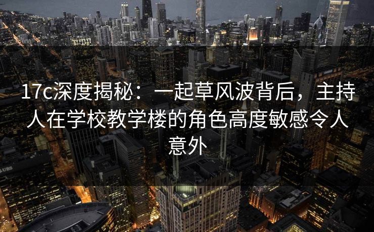17c深度揭秘：一起草风波背后，主持人在学校教学楼的角色高度敏感令人意外