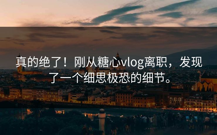 真的绝了！刚从糖心vlog离职，发现了一个细思极恐的细节。