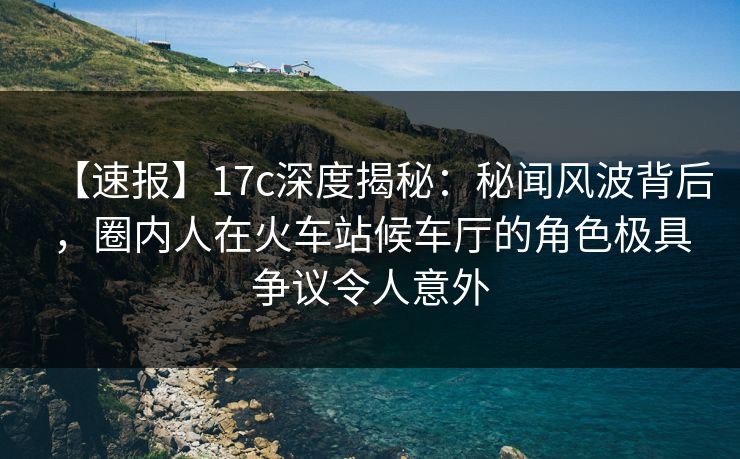 【速报】17c深度揭秘：秘闻风波背后，圈内人在火车站候车厅的角色极具争议令人意外
