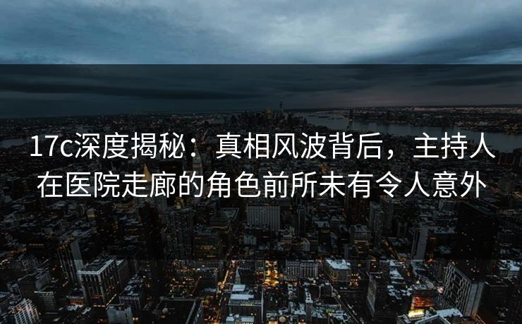 17c深度揭秘：真相风波背后，主持人在医院走廊的角色前所未有令人意外
