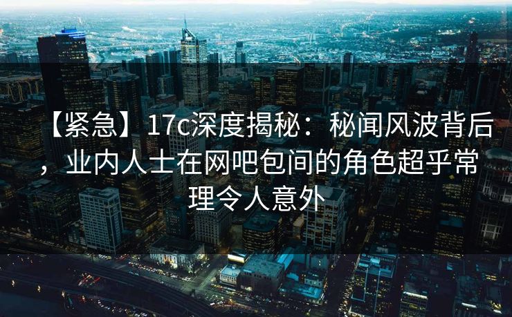 【紧急】17c深度揭秘：秘闻风波背后，业内人士在网吧包间的角色超乎常理令人意外