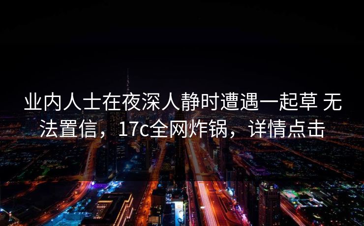 业内人士在夜深人静时遭遇一起草 无法置信，17c全网炸锅，详情点击
