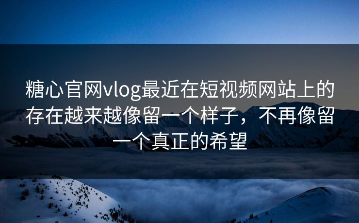 糖心官网vlog最近在短视频网站上的存在越来越像留一个样子，不再像留一个真正的希望