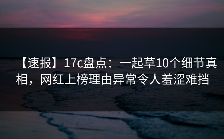 【速报】17c盘点：一起草10个细节真相，网红上榜理由异常令人羞涩难挡