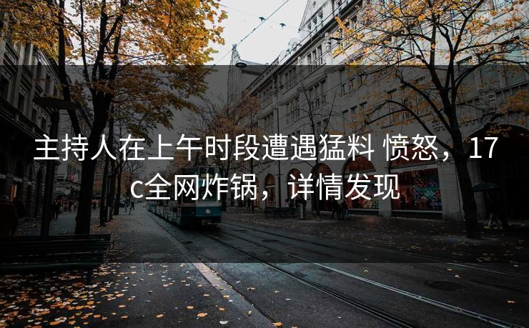 主持人在上午时段遭遇猛料 愤怒，17c全网炸锅，详情发现