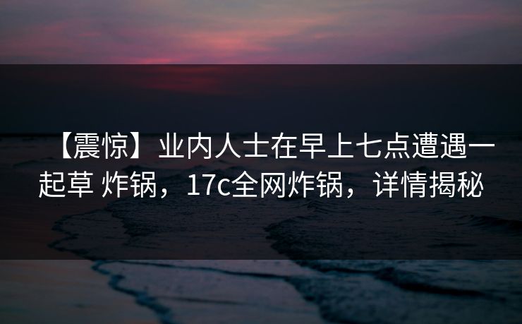 【震惊】业内人士在早上七点遭遇一起草 炸锅，17c全网炸锅，详情揭秘