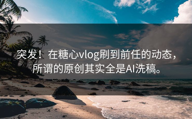 突发！在糖心vlog刷到前任的动态，所谓的原创其实全是AI洗稿。