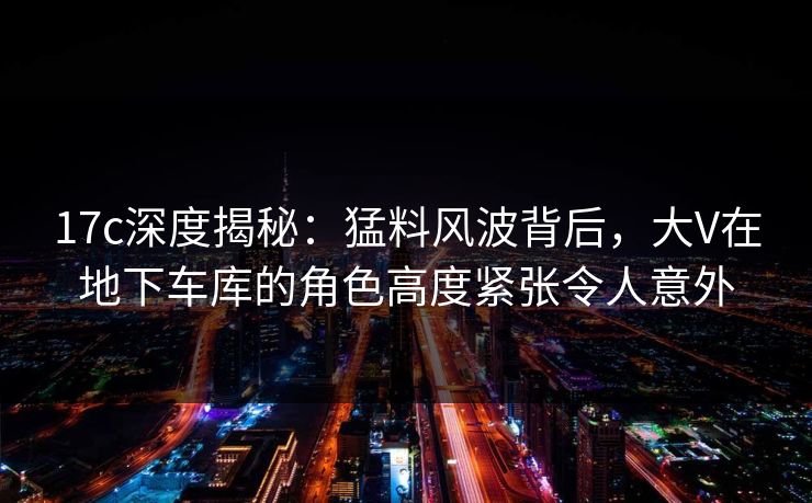 17c深度揭秘：猛料风波背后，大V在地下车库的角色高度紧张令人意外