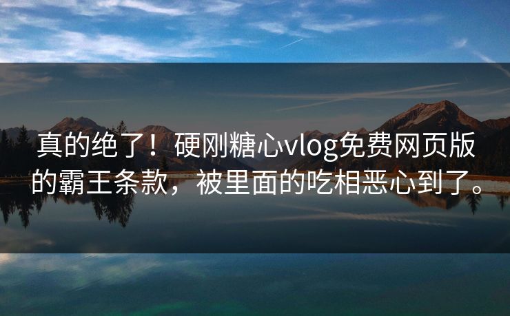 真的绝了！硬刚糖心vlog免费网页版的霸王条款，被里面的吃相恶心到了。