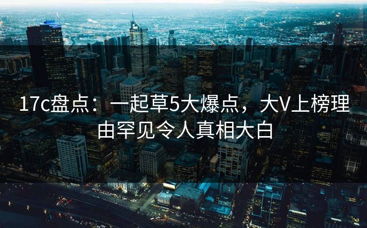 17c盘点：一起草5大爆点，大V上榜理由罕见令人真相大白