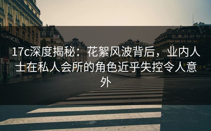 17c深度揭秘：花絮风波背后，业内人士在私人会所的角色近乎失控令人意外