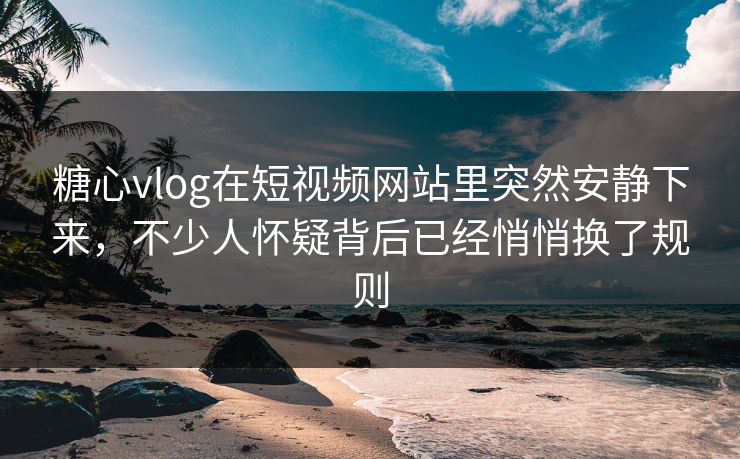 糖心vlog在短视频网站里突然安静下来，不少人怀疑背后已经悄悄换了规则