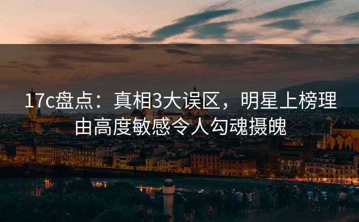 17c盘点：真相3大误区，明星上榜理由高度敏感令人勾魂摄魄