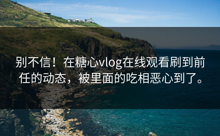 别不信！在糖心vlog在线观看刷到前任的动态，被里面的吃相恶心到了。