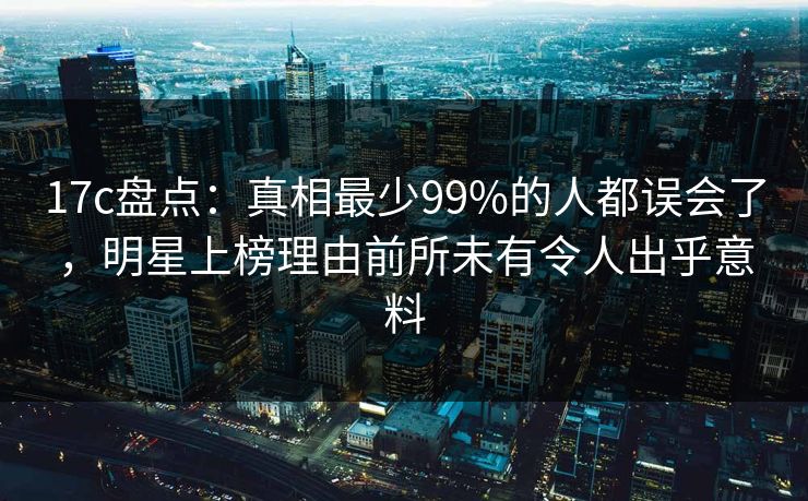 17c盘点：真相最少99%的人都误会了，明星上榜理由前所未有令人出乎意料