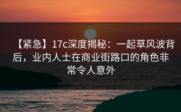 【紧急】17c深度揭秘：一起草风波背后，业内人士在商业街路口的角色非常令人意外