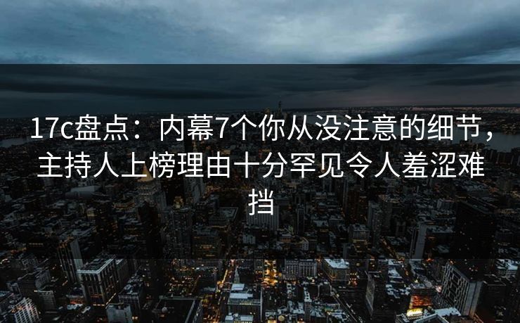17c盘点：内幕7个你从没注意的细节，主持人上榜理由十分罕见令人羞涩难挡