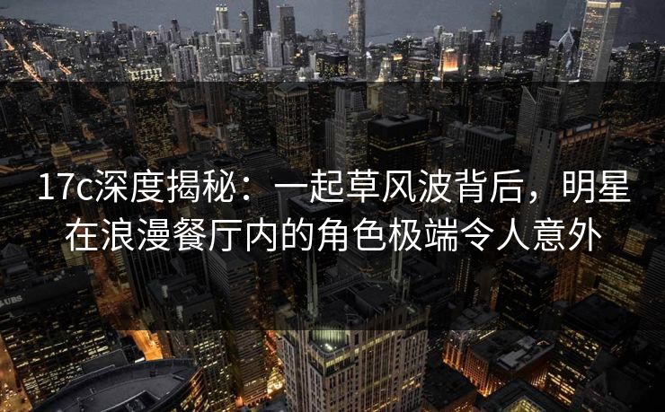 17c深度揭秘：一起草风波背后，明星在浪漫餐厅内的角色极端令人意外