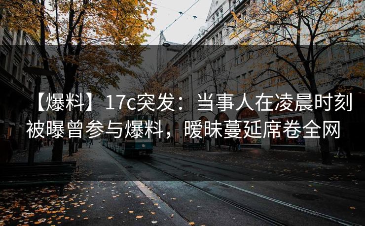 【爆料】17c突发：当事人在凌晨时刻被曝曾参与爆料，暧昧蔓延席卷全网