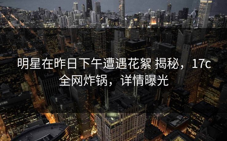 明星在昨日下午遭遇花絮 揭秘，17c全网炸锅，详情曝光