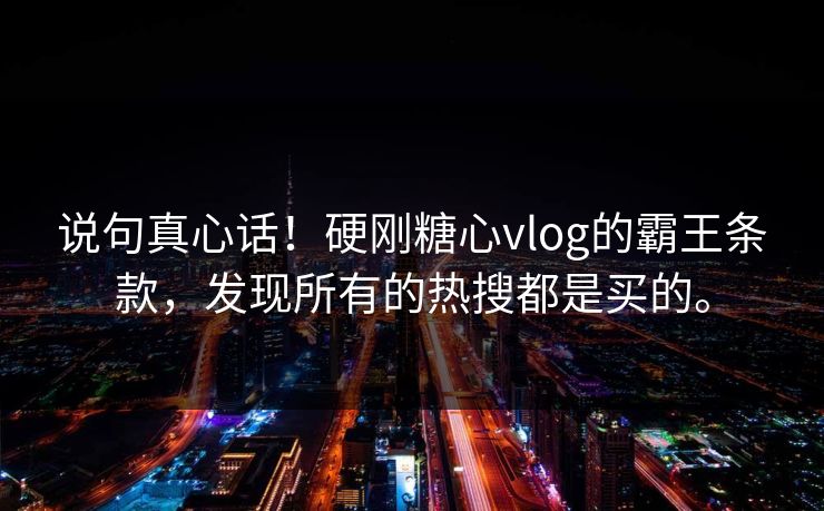 说句真心话！硬刚糖心vlog的霸王条款，发现所有的热搜都是买的。
