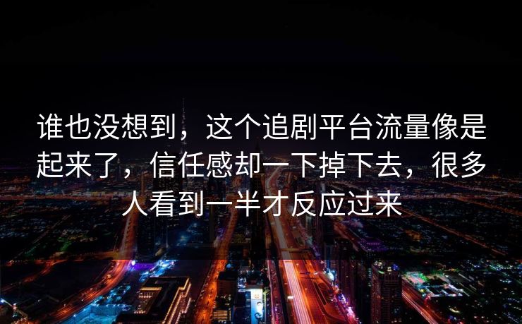 谁也没想到，这个追剧平台流量像是起来了，信任感却一下掉下去，很多人看到一半才反应过来