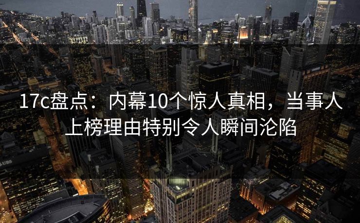 17c盘点：内幕10个惊人真相，当事人上榜理由特别令人瞬间沦陷