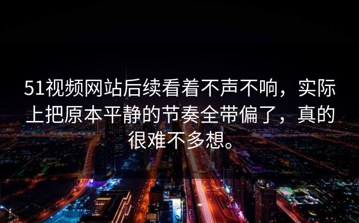 51视频网站后续看着不声不响，实际上把原本平静的节奏全带偏了，真的很难不多想。