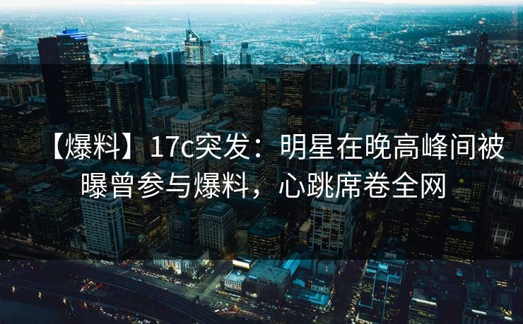 【爆料】17c突发：明星在晚高峰间被曝曾参与爆料，心跳席卷全网