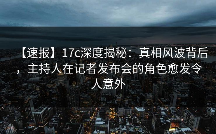 【速报】17c深度揭秘：真相风波背后，主持人在记者发布会的角色愈发令人意外
