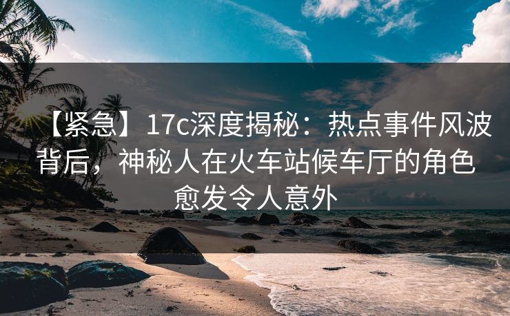 【紧急】17c深度揭秘：热点事件风波背后，神秘人在火车站候车厅的角色愈发令人意外